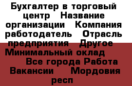Бухгалтер в торговый центр › Название организации ­ Компания-работодатель › Отрасль предприятия ­ Другое › Минимальный оклад ­ 18 000 - Все города Работа » Вакансии   . Мордовия респ.